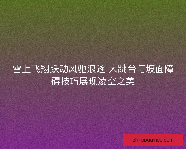雪上飞翔跃动风驰浪逐 大跳台与坡面障碍技巧展现凌空之美