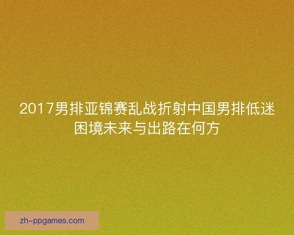 2017男排亚锦赛乱战折射中国男排低迷困境未来与出路在何方 2017男排亚锦赛乱战折射中国男排低迷困境未来与出路在何方