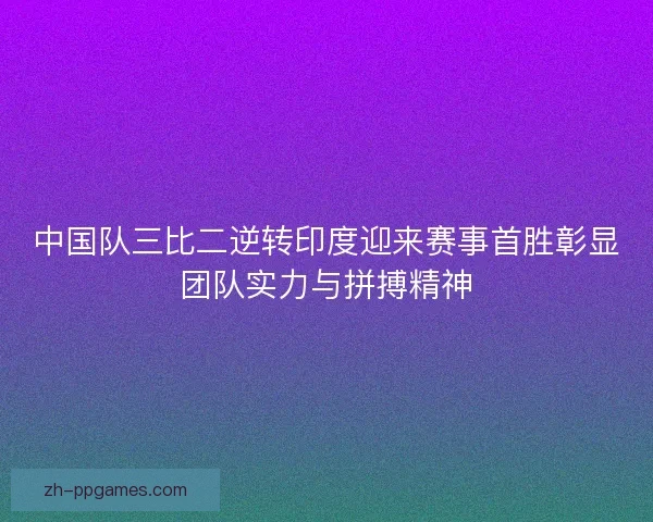 中国队三比二逆转印度迎来赛事首胜彰显团队实力与拼搏精神 中国队三比二逆转印度迎来赛事首胜彰显团队实力与拼搏精神