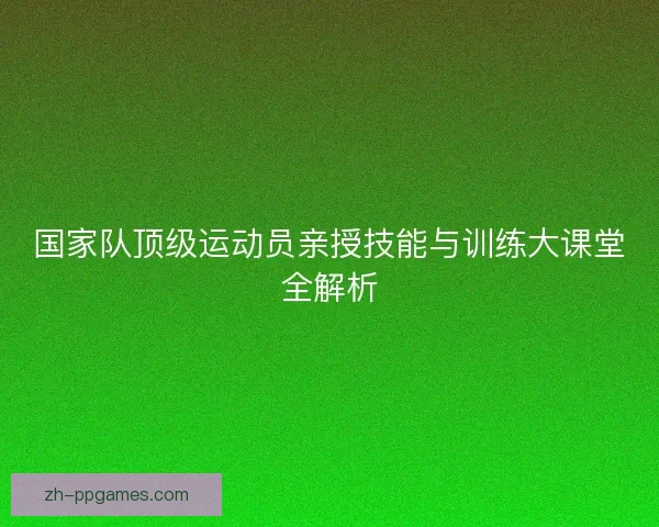 国家队顶级运动员亲授技能与训练大课堂全解析 国家队顶级运动员亲授技能与训练大课堂全解析