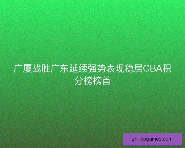广厦战胜广东延续强势表现稳居CBA积分榜榜首