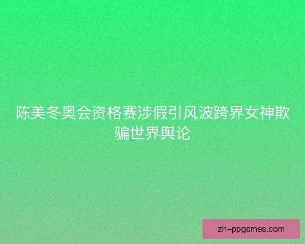 陈美冬奥会资格赛涉假引风波跨界女神欺骗世界舆论