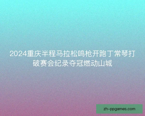 2024重庆半程马拉松鸣枪开跑丁常琴打破赛会纪录夺冠燃动山城