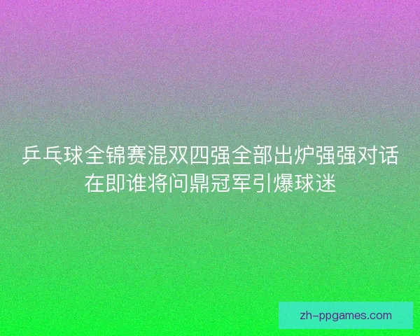 乒乓球全锦赛混双四强全部出炉强强对话在即谁将问鼎冠军引爆球迷