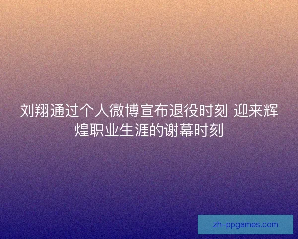 刘翔通过个人微博宣布退役时刻 迎来辉煌职业生涯的谢幕时刻