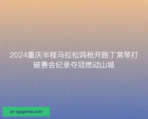 2024重庆半程马拉松鸣枪开跑丁常琴打破赛会纪录夺冠燃动山城