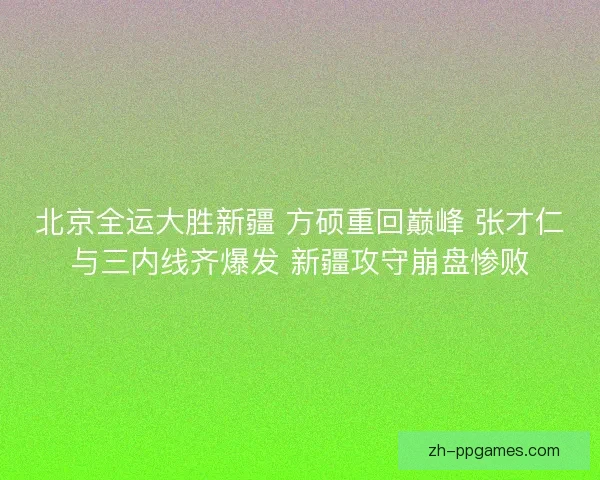 北京全运大胜新疆 方硕重回巅峰 张才仁与三内线齐爆发 新疆攻守崩盘惨败