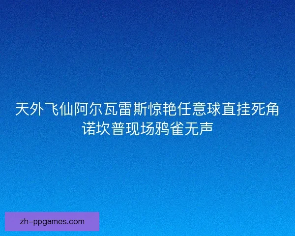 天外飞仙阿尔瓦雷斯惊艳任意球直挂死角诺坎普现场鸦雀无声