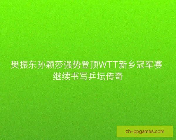 樊振东孙颖莎强势登顶WTT新乡冠军赛 继续书写乒坛传奇