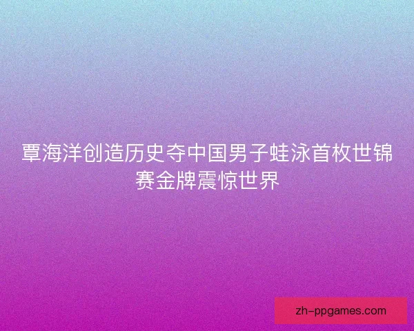 覃海洋创造历史夺中国男子蛙泳首枚世锦赛金牌震惊世界