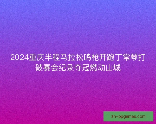2024重庆半程马拉松鸣枪开跑丁常琴打破赛会纪录夺冠燃动山城