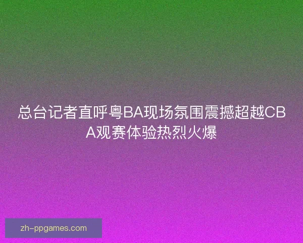 总台记者直呼粤BA现场氛围震撼超越CBA观赛体验热烈火爆