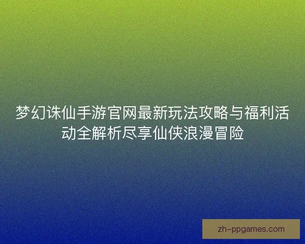 梦幻诛仙手游官网最新玩法攻略与福利活动全解析尽享仙侠浪漫冒险