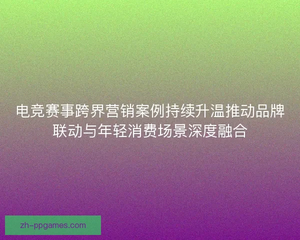电竞赛事跨界营销案例持续升温推动品牌联动与年轻消费场景深度融合