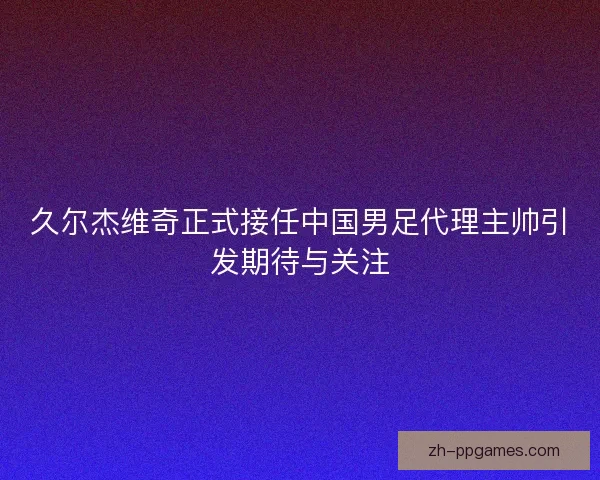 久尔杰维奇正式接任中国男足代理主帅引发期待与关注