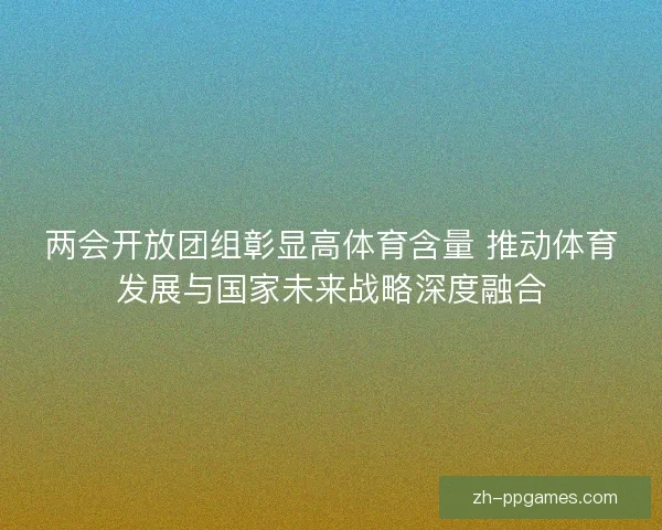 两会开放团组彰显高体育含量 推动体育发展与国家未来战略深度融合