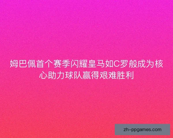 姆巴佩首个赛季闪耀皇马如C罗般成为核心助力球队赢得艰难胜利