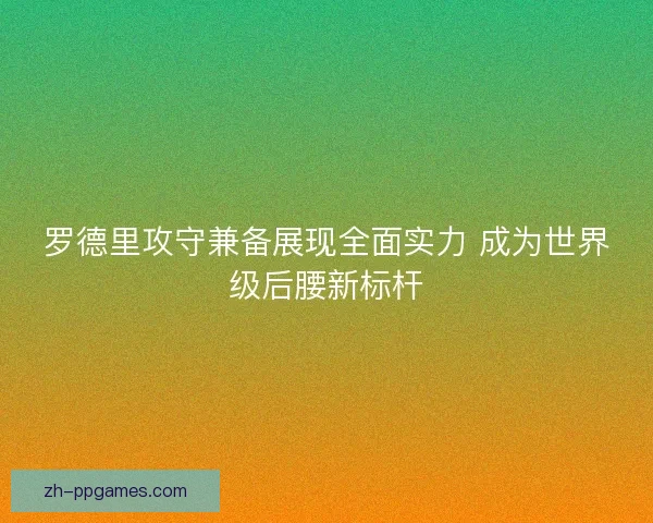 罗德里攻守兼备展现全面实力 成为世界级后腰新标杆 罗德里攻守兼备展现全面实力 成为世界级后腰新标杆