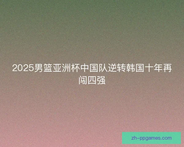 2025男篮亚洲杯中国队逆转韩国十年再闯四强