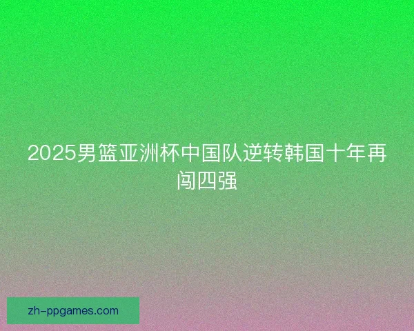 2025男篮亚洲杯中国队逆转韩国十年再闯四强