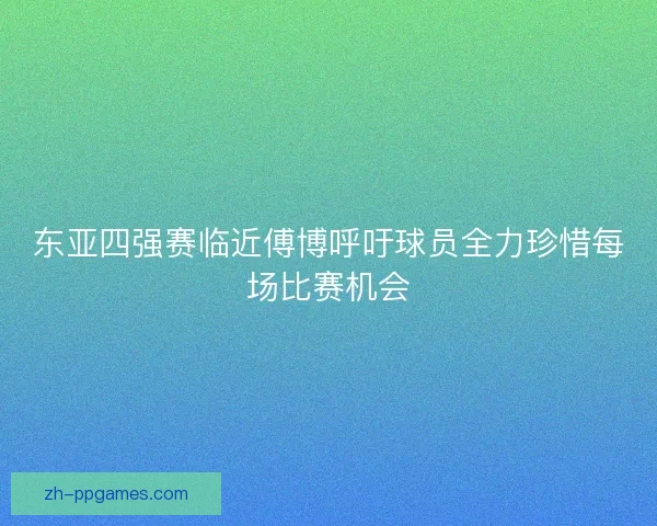 东亚四强赛临近傅博呼吁球员全力珍惜每场比赛机会