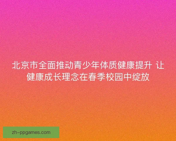 北京市全面推动青少年体质健康提升 让健康成长理念在春季校园中绽放